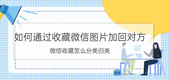 如何通过收藏微信图片加回对方 微信收藏怎么分类归类？